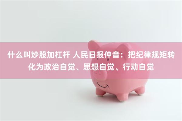 什么叫炒股加杠杆 人民日报仲音：把纪律规矩转化为政治自觉、思想自觉、行动自觉