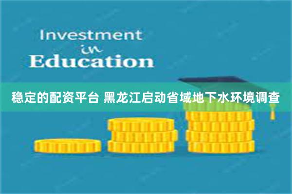 稳定的配资平台 黑龙江启动省域地下水环境调查
