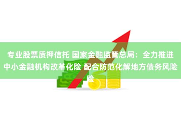专业股票质押信托 国家金融监管总局：全力推进中小金融机构改革化险 配合防范化解地方债务风险
