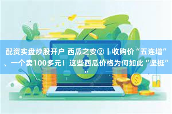 配资实盘炒股开户 西瓜之变②丨收购价“五连增”、一个卖100多元！这些西瓜价格为何如此“坚挺”