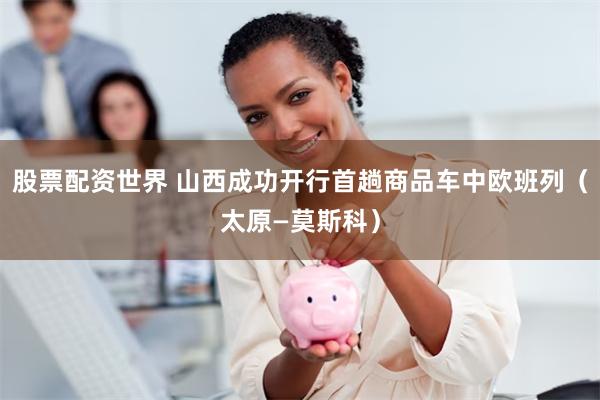 股票配资世界 山西成功开行首趟商品车中欧班列（太原—莫斯科）