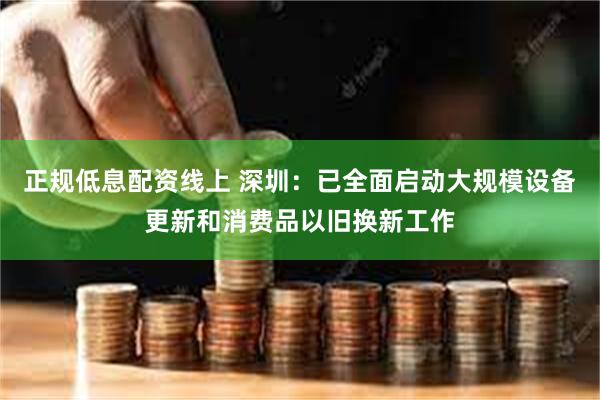 正规低息配资线上 深圳：已全面启动大规模设备更新和消费品以旧换新工作