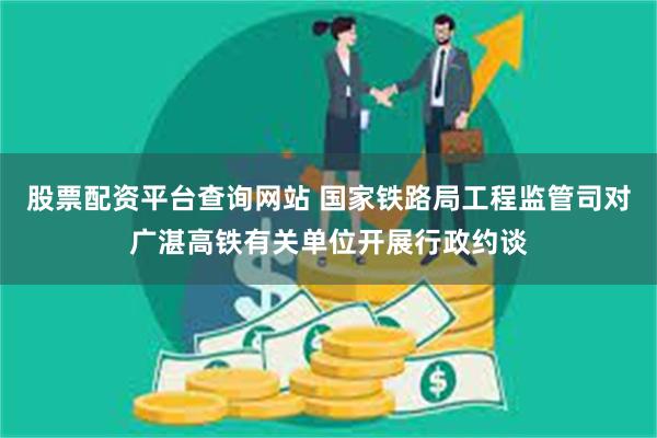 股票配资平台查询网站 国家铁路局工程监管司对广湛高铁有关单位开展行政约谈