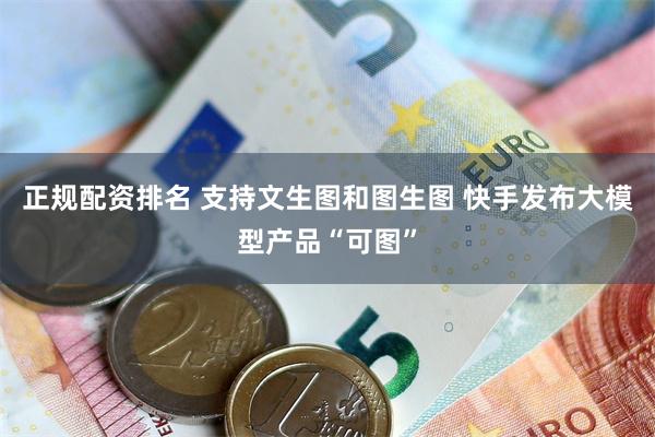 正规配资排名 支持文生图和图生图 快手发布大模型产品“可图”