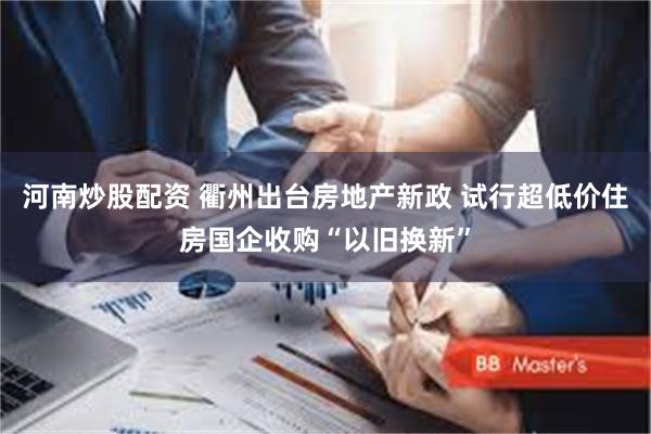 河南炒股配资 衢州出台房地产新政 试行超低价住房国企收购“以旧换新”