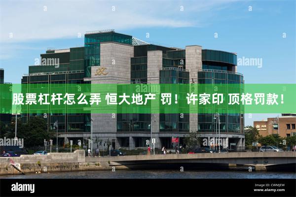 股票杠杆怎么弄 恒大地产 罚！许家印 顶格罚款！