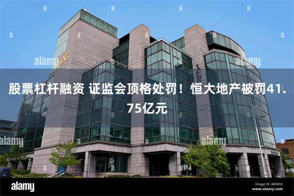 股票杠杆融资 证监会顶格处罚！恒大地产被罚41.75亿元