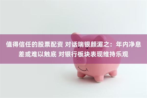 值得信任的股票配资 对话瑞银颜湄之：年内净息差或难以触底 对银行板块表现维持乐观