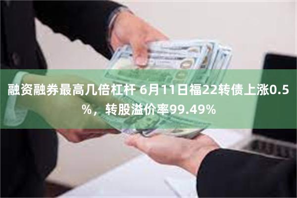 融资融券最高几倍杠杆 6月11日福22转债上涨0.5%，转股溢价率99.49%