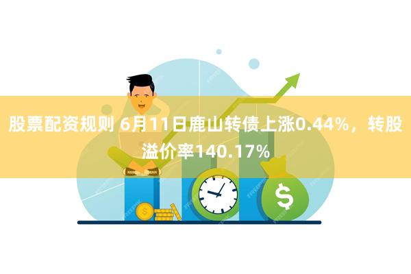 股票配资规则 6月11日鹿山转债上涨0.44%，转股溢价率140.17%