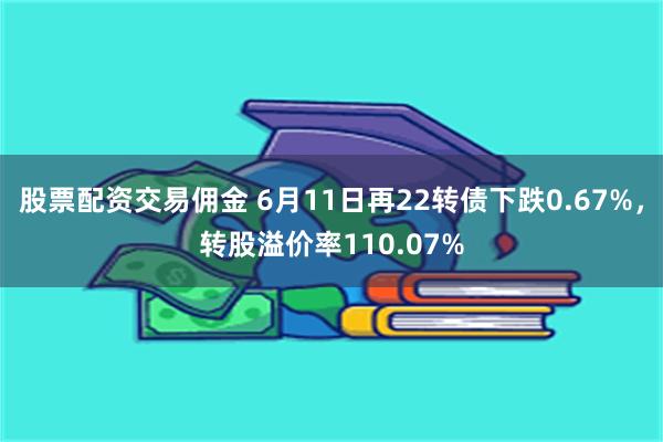 股票配资交易佣金 6月11日再22转债下跌0.67%，转股溢价率110.07%