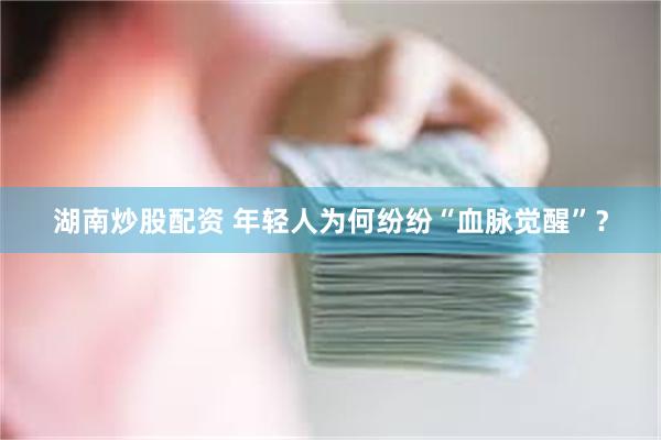 湖南炒股配资 年轻人为何纷纷“血脉觉醒”？