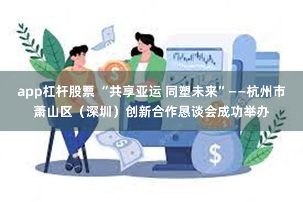 app杠杆股票 “共享亚运 同塑未来”——杭州市萧山区（深圳）创新合作恳谈会成功举办