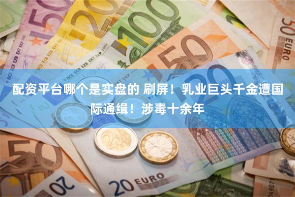 配资平台哪个是实盘的 刷屏！乳业巨头千金遭国际通缉！涉毒十余年