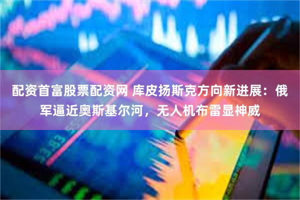 配资首富股票配资网 库皮扬斯克方向新进展：俄军逼近奥斯基尔河，无人机布雷显神威