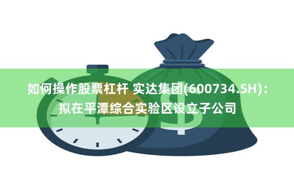 如何操作股票杠杆 实达集团(600734.SH)：拟在平潭综合实验区设立子公司