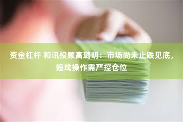 资金杠杆 和讯投顾高璐明：市场尚未止跌见底，短线操作需严控仓位