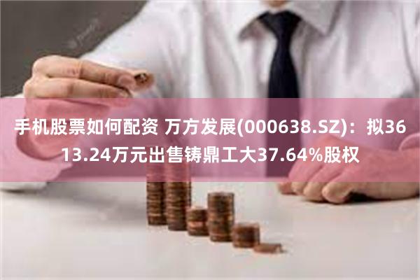 手机股票如何配资 万方发展(000638.SZ)：拟3613.24万元出售铸鼎工大37.64%股权