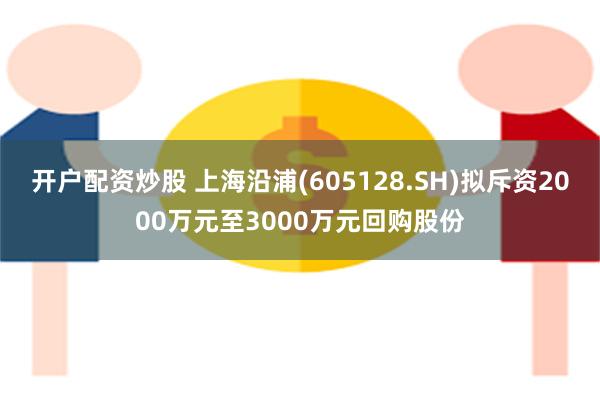 开户配资炒股 上海沿浦(605128.SH)拟斥资2000万元至3000万元回购股份