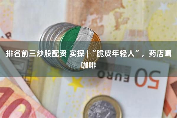 排名前三炒股配资 实探 | “脆皮年轻人”，药店喝咖啡