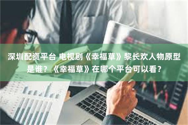 深圳配资平台 电视剧《幸福草》黎长欢人物原型是谁？《幸福草》在哪个平台可以看？