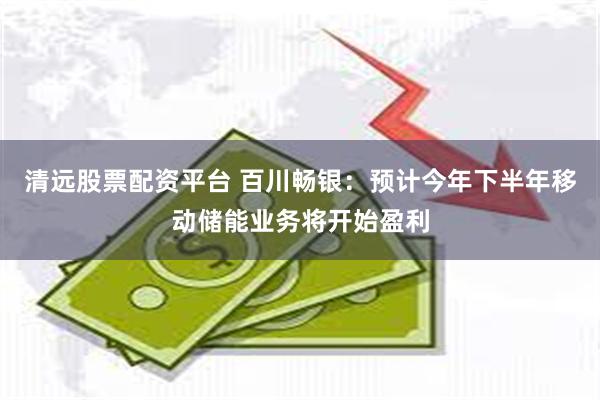 清远股票配资平台 百川畅银：预计今年下半年移动储能业务将开始盈利