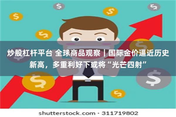 炒股杠杆平台 全球商品观察｜国际金价逼近历史新高，多重利好下或将“光芒四射”
