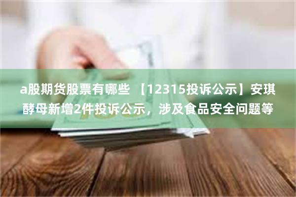 a股期货股票有哪些 【12315投诉公示】安琪酵母新增2件投诉公示，涉及食品安全问题等