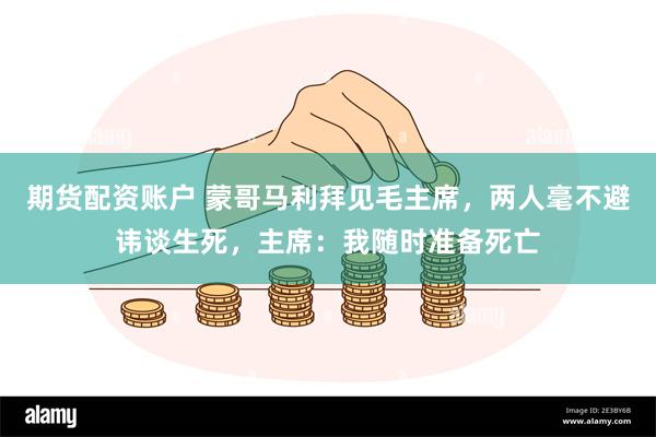 期货配资账户 蒙哥马利拜见毛主席，两人毫不避讳谈生死，主席：我随时准备死亡
