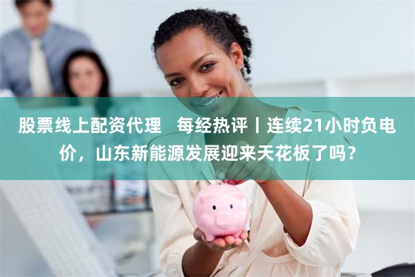 股票线上配资代理   每经热评丨连续21小时负电价，山东新能源发展迎来天花板了吗？
