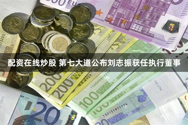 配资在线炒股 第七大道公布刘志振获任执行董事