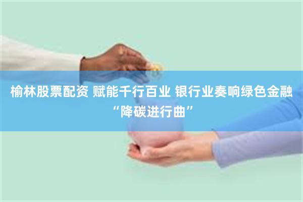 榆林股票配资 赋能千行百业 银行业奏响绿色金融“降碳进行曲”