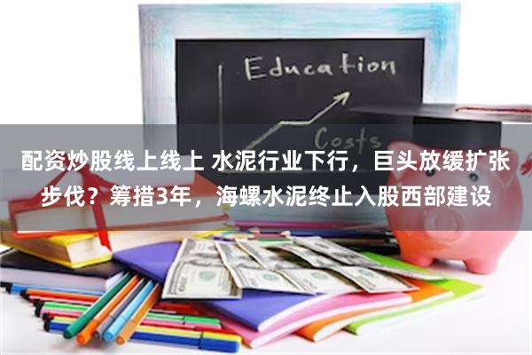 配资炒股线上线上 水泥行业下行，巨头放缓扩张步伐？筹措3年，海螺水泥终止入股西部建设