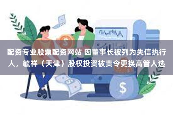 配资专业股票配资网站 因董事长被列为失信执行人，毓祥（天津）股权投资被责令更换高管人选