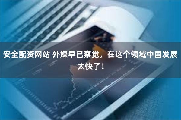 安全配资网站 外媒早已察觉，在这个领域中国发展太快了！
