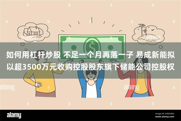 如何用杠杆炒股 不足一个月再落一子 易成新能拟以超3500万元收购控股股东旗下储能公司控股权