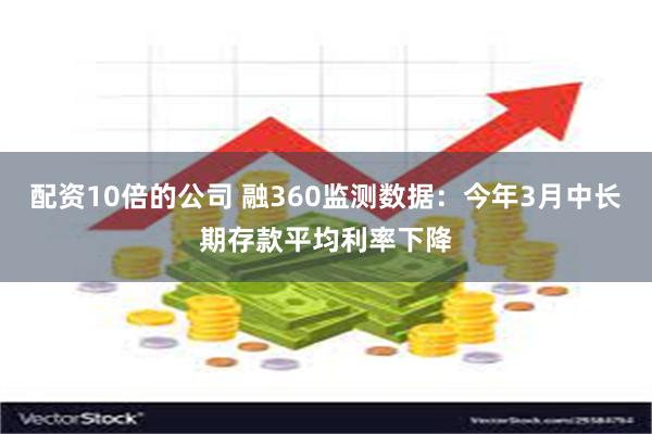 配资10倍的公司 融360监测数据：今年3月中长期存款平均利率下降