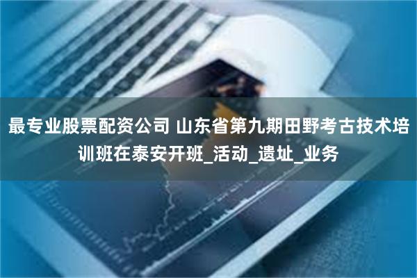 最专业股票配资公司 山东省第九期田野考古技术培训班在泰安开班_活动_遗址_业务