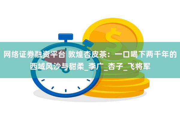 网络证劵融资平台 敦煌杏皮茶：一口喝下两千年的西域风沙与甜柔_李广_杏子_飞将军
