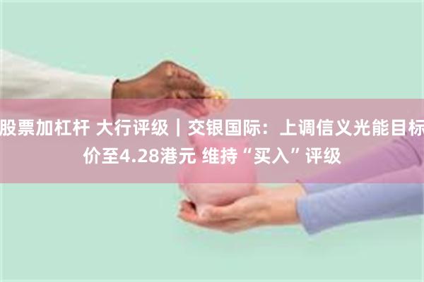 股票加杠杆 大行评级｜交银国际：上调信义光能目标价至4.28港元 维持“买入”评级