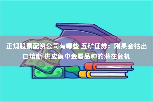 正规股票配资公司有哪些 五矿证券：刚果金钴出口熔断 供应集中金属品种的潜在危机