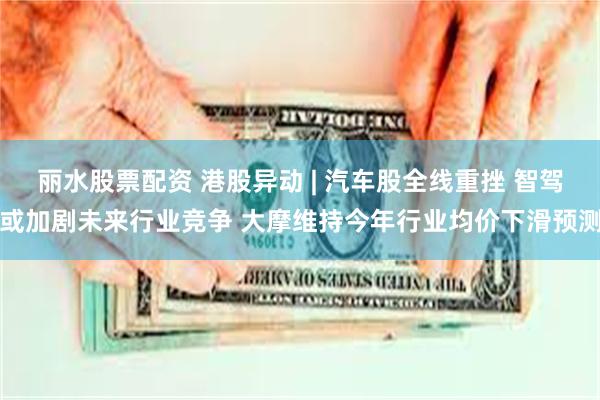 丽水股票配资 港股异动 | 汽车股全线重挫 智驾或加剧未来行业竞争 大摩维持今年行业均价下滑预测