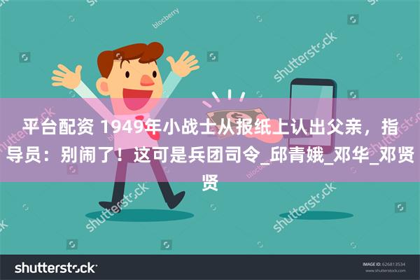 平台配资 1949年小战士从报纸上认出父亲，指导员：别闹了！这可是兵团司令_邱青娥_邓华_邓贤