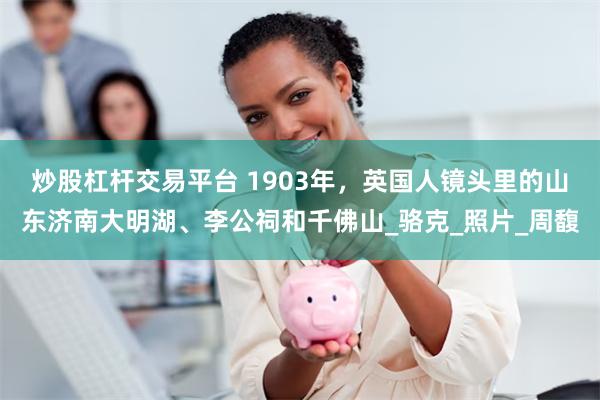 炒股杠杆交易平台 1903年，英国人镜头里的山东济南大明湖、李公祠和千佛山_骆克_照片_周馥
