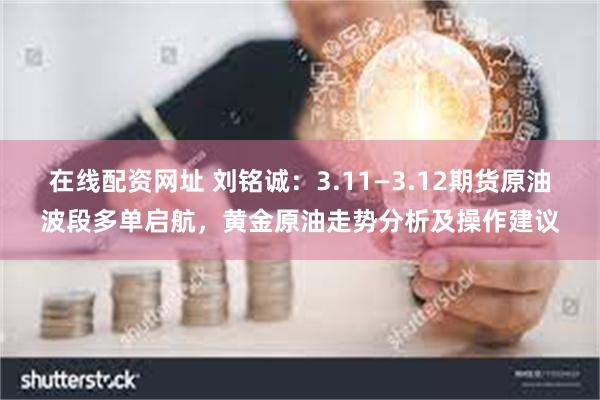 在线配资网址 刘铭诚：3.11—3.12期货原油波段多单启航，黄金原油走势分析及操作建议