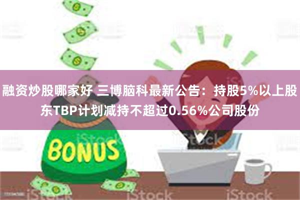 融资炒股哪家好 三博脑科最新公告：持股5%以上股东TBP计划减持不超过0.56%公司股份