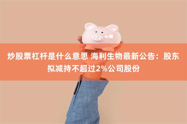 炒股票杠杆是什么意思 海利生物最新公告：股东拟减持不超过2%公司股份