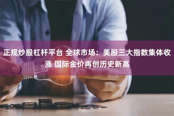 正规炒股杠杆平台 全球市场：美股三大指数集体收涨 国际金价再创历史新高
