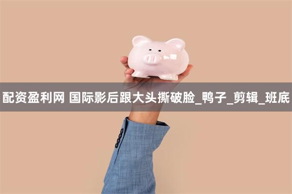 配资盈利网 国际影后跟大头撕破脸_鸭子_剪辑_班底