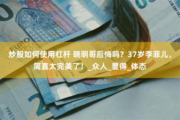 炒股如何使用杠杆 晓明哥后悔吗？37岁李菲儿，简直太完美了！_众人_显得_体态